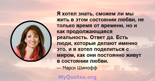 Я хотел знать, сможем ли мы жить в этом состоянии любви, не только время от времени, но и как продолжающаяся реальность. Ответ да. Есть люди, которые делают именно это, и я хотел поделиться с миром, как они постоянно