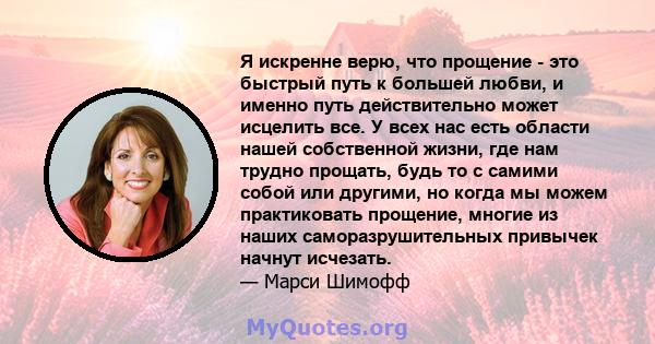 Я искренне верю, что прощение - это быстрый путь к большей любви, и именно путь действительно может исцелить все. У всех нас есть области нашей собственной жизни, где нам трудно прощать, будь то с самими собой или