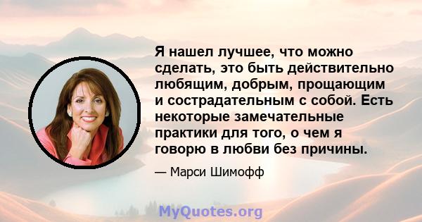 Я нашел лучшее, что можно сделать, это быть действительно любящим, добрым, прощающим и сострадательным с собой. Есть некоторые замечательные практики для того, о чем я говорю в любви без причины.