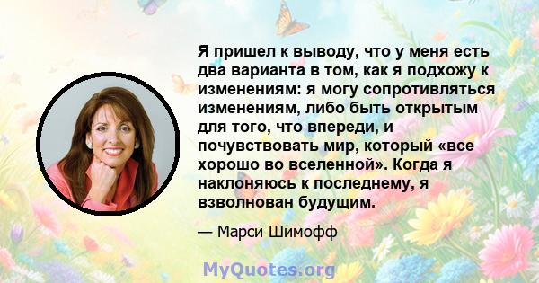 Я пришел к выводу, что у меня есть два варианта в том, как я подхожу к изменениям: я могу сопротивляться изменениям, либо быть открытым для того, что впереди, и почувствовать мир, который «все хорошо во вселенной».