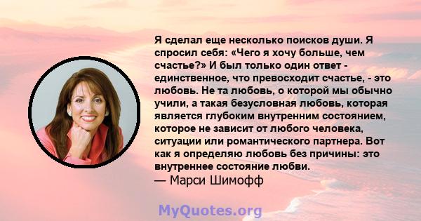 Я сделал еще несколько поисков души. Я спросил себя: «Чего я хочу больше, чем счастье?» И был только один ответ - единственное, что превосходит счастье, - это любовь. Не та любовь, о которой мы обычно учили, а такая