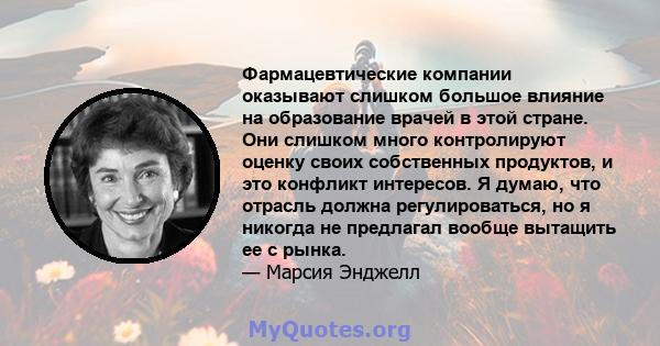 Фармацевтические компании оказывают слишком большое влияние на образование врачей в этой стране. Они слишком много контролируют оценку своих собственных продуктов, и это конфликт интересов. Я думаю, что отрасль должна