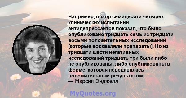 Например, обзор семидесяти четырех клинических испытаний антидепрессантов показал, что было опубликовано тридцать семь из тридцати восьми положительных исследований [которые восхваляли препараты]. Но из тридцати шести