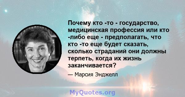 Почему кто -то - государство, медицинская профессия или кто -либо еще - предполагать, что кто -то еще будет сказать, сколько страданий они должны терпеть, когда их жизнь заканчивается?