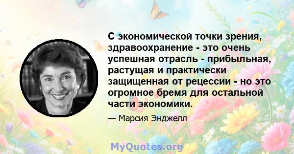 С экономической точки зрения, здравоохранение - это очень успешная отрасль - прибыльная, растущая и практически защищенная от рецессии - но это огромное бремя для остальной части экономики.