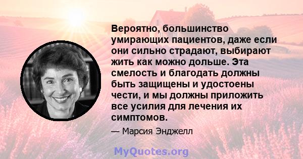 Вероятно, большинство умирающих пациентов, даже если они сильно страдают, выбирают жить как можно дольше. Эта смелость и благодать должны быть защищены и удостоены чести, и мы должны приложить все усилия для лечения их