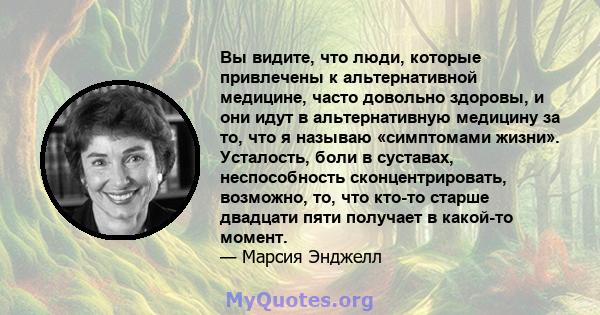 Вы видите, что люди, которые привлечены к альтернативной медицине, часто довольно здоровы, и они идут в альтернативную медицину за то, что я называю «симптомами жизни». Усталость, боли в суставах, неспособность