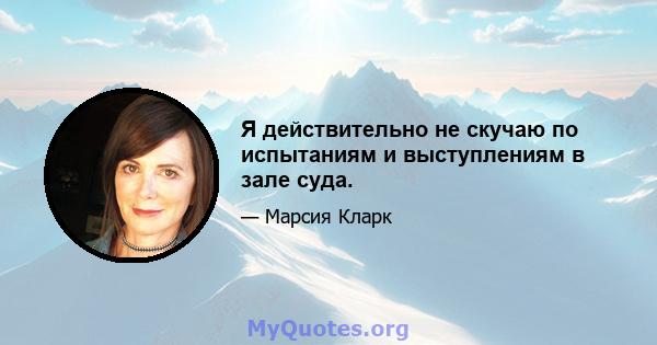 Я действительно не скучаю по испытаниям и выступлениям в зале суда.