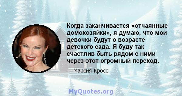 Когда заканчивается «отчаянные домохозяйки», я думаю, что мои девочки будут о возрасте детского сада. Я буду так счастлив быть рядом с ними через этот огромный переход.