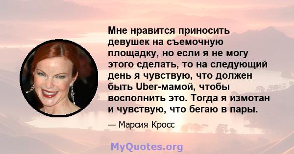 Мне нравится приносить девушек на съемочную площадку, но если я не могу этого сделать, то на следующий день я чувствую, что должен быть Uber-мамой, чтобы восполнить это. Тогда я измотан и чувствую, что бегаю в пары.