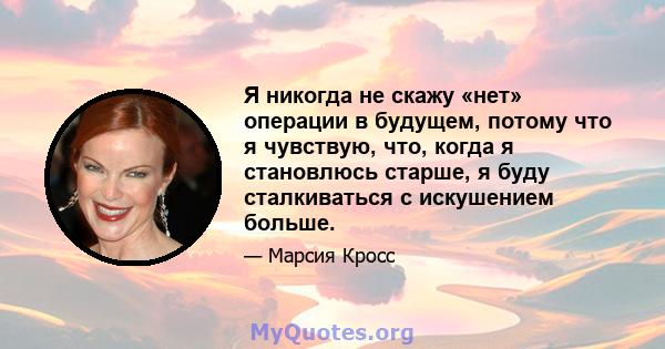 Я никогда не скажу «нет» операции в будущем, потому что я чувствую, что, когда я становлюсь старше, я буду сталкиваться с искушением больше.