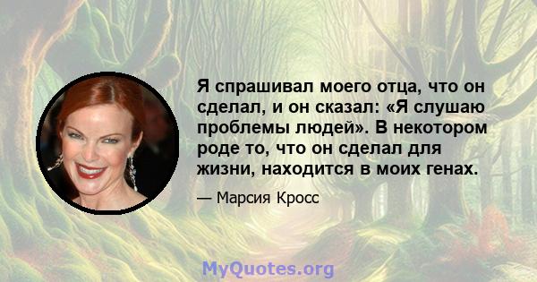 Я спрашивал моего отца, что он сделал, и он сказал: «Я слушаю проблемы людей». В некотором роде то, что он сделал для жизни, находится в моих генах.