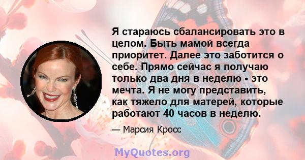 Я стараюсь сбалансировать это в целом. Быть мамой всегда приоритет. Далее это заботится о себе. Прямо сейчас я получаю только два дня в неделю - это мечта. Я не могу представить, как тяжело для матерей, которые работают 