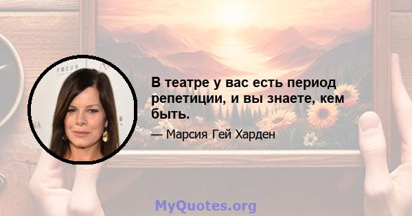 В театре у вас есть период репетиции, и вы знаете, кем быть.