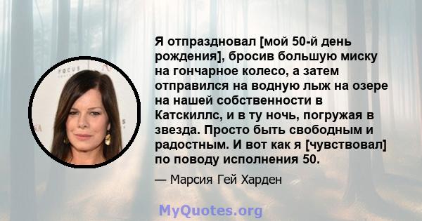 Я отпраздновал [мой 50-й день рождения], бросив большую миску на гончарное колесо, а затем отправился на водную лыж на озере на нашей собственности в Катскиллс, и в ту ночь, погружая в звезда. Просто быть свободным и