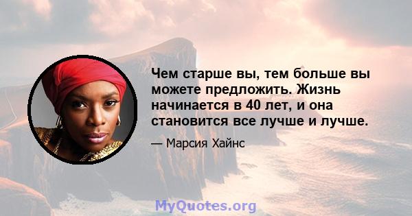 Чем старше вы, тем больше вы можете предложить. Жизнь начинается в 40 лет, и она становится все лучше и лучше.