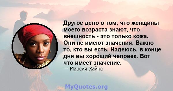 Другое дело о том, что женщины моего возраста знают, что внешность - это только кожа. Они не имеют значения. Важно то, кто вы есть. Надеюсь, в конце дня вы хороший человек. Вот что имеет значение.