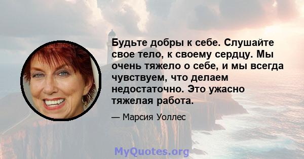 Будьте добры к себе. Слушайте свое тело, к своему сердцу. Мы очень тяжело о себе, и мы всегда чувствуем, что делаем недостаточно. Это ужасно тяжелая работа.