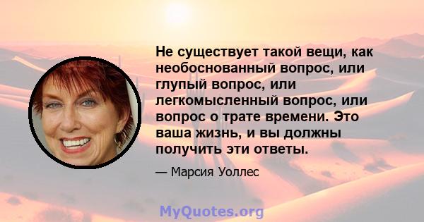 Не существует такой вещи, как необоснованный вопрос, или глупый вопрос, или легкомысленный вопрос, или вопрос о трате времени. Это ваша жизнь, и вы должны получить эти ответы.