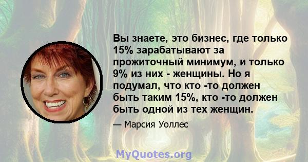 Вы знаете, это бизнес, где только 15% зарабатывают за прожиточный минимум, и только 9% из них - женщины. Но я подумал, что кто -то должен быть таким 15%, кто -то должен быть одной из тех женщин.