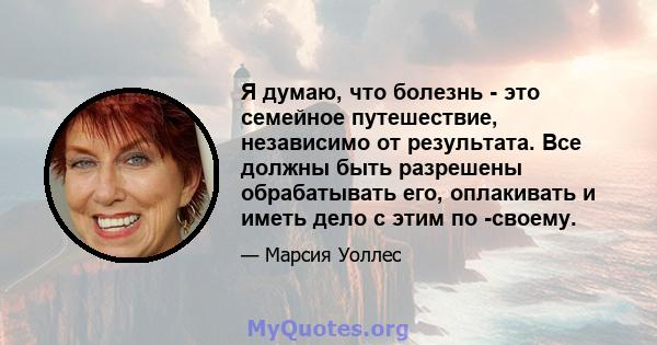 Я думаю, что болезнь - это семейное путешествие, независимо от результата. Все должны быть разрешены обрабатывать его, оплакивать и иметь дело с этим по -своему.