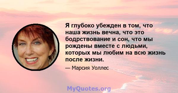 Я глубоко убежден в том, что наша жизнь вечна, что это бодрствование и сон, что мы рождены вместе с людьми, которых мы любим на всю жизнь после жизни.