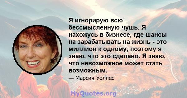 Я игнорирую всю бессмысленную чушь. Я нахожусь в бизнесе, где шансы на зарабатывать на жизнь - это миллион к одному, поэтому я знаю, что это сделано. Я знаю, что невозможное может стать возможным.