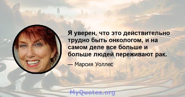 Я уверен, что это действительно трудно быть онкологом, и на самом деле все больше и больше людей переживают рак.