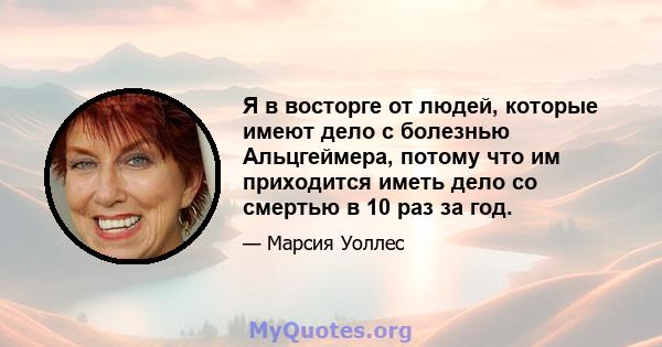 Я в восторге от людей, которые имеют дело с болезнью Альцгеймера, потому что им приходится иметь дело со смертью в 10 раз за год.