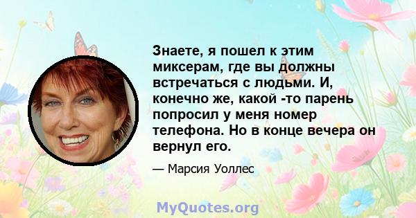 Знаете, я пошел к этим миксерам, где вы должны встречаться с людьми. И, конечно же, какой -то парень попросил у меня номер телефона. Но в конце вечера он вернул его.