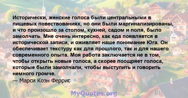 Исторически, женские голоса были центральными в пищевых повествованиях, но они были маргинализированы, и что произошло за столом, кухней, садом и поля, было замолчать. Мне очень интересно, как еда появляется в