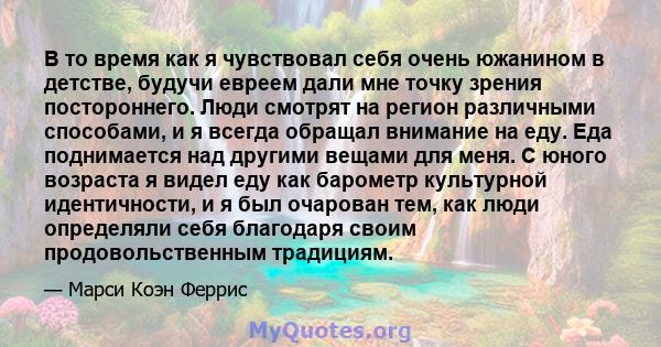 В то время как я чувствовал себя очень южанином в детстве, будучи евреем дали мне точку зрения постороннего. Люди смотрят на регион различными способами, и я всегда обращал внимание на еду. Еда поднимается над другими