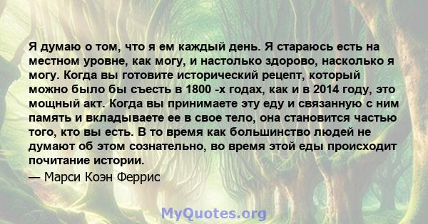 Я думаю о том, что я ем каждый день. Я стараюсь есть на местном уровне, как могу, и настолько здорово, насколько я могу. Когда вы готовите исторический рецепт, который можно было бы съесть в 1800 -х годах, как и в 2014