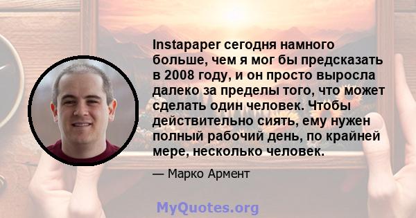 Instapaper сегодня намного больше, чем я мог бы предсказать в 2008 году, и он просто выросла далеко за пределы того, что может сделать один человек. Чтобы действительно сиять, ему нужен полный рабочий день, по крайней