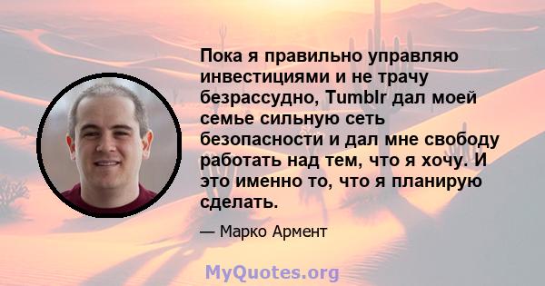 Пока я правильно управляю инвестициями и не трачу безрассудно, Tumblr дал моей семье сильную сеть безопасности и дал мне свободу работать над тем, что я хочу. И это именно то, что я планирую сделать.