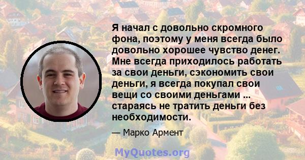 Я начал с довольно скромного фона, поэтому у меня всегда было довольно хорошее чувство денег. Мне всегда приходилось работать за свои деньги, сэкономить свои деньги, я всегда покупал свои вещи со своими деньгами ...