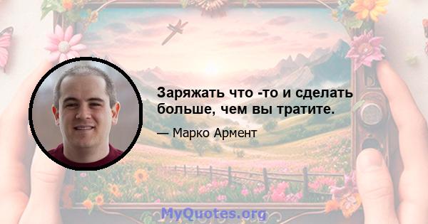 Заряжать что -то и сделать больше, чем вы тратите.