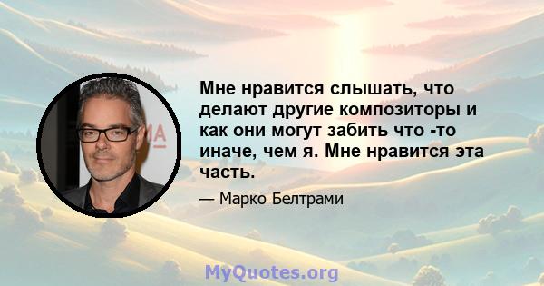 Мне нравится слышать, что делают другие композиторы и как они могут забить что -то иначе, чем я. Мне нравится эта часть.