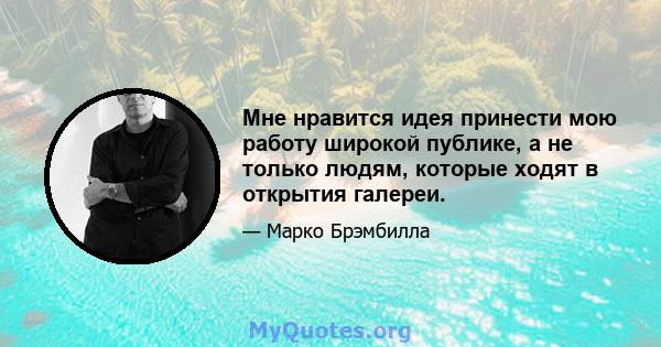 Мне нравится идея принести мою работу широкой публике, а не только людям, которые ходят в открытия галереи.