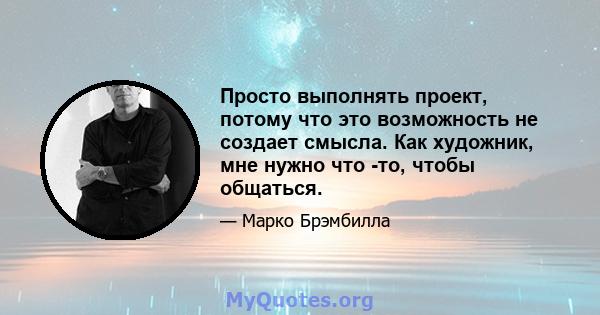 Просто выполнять проект, потому что это возможность не создает смысла. Как художник, мне нужно что -то, чтобы общаться.