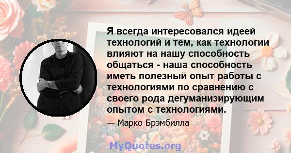 Я всегда интересовался идеей технологий и тем, как технологии влияют на нашу способность общаться - наша способность иметь полезный опыт работы с технологиями по сравнению с своего рода дегуманизирующим опытом с