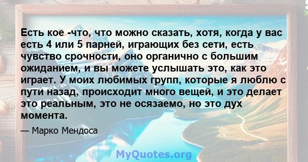 Есть кое -что, что можно сказать, хотя, когда у вас есть 4 или 5 парней, играющих без сети, есть чувство срочности, оно органично с большим ожиданием, и вы можете услышать это, как это играет. У моих любимых групп,