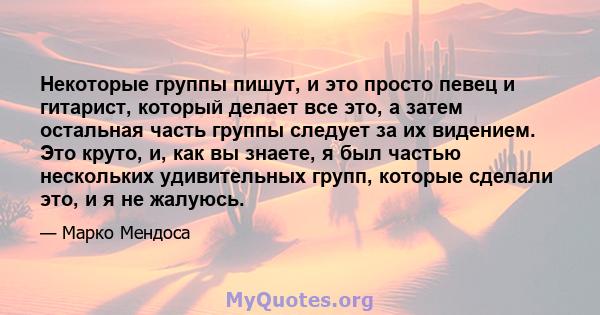 Некоторые группы пишут, и это просто певец и гитарист, который делает все это, а затем остальная часть группы следует за их видением. Это круто, и, как вы знаете, я был частью нескольких удивительных групп, которые