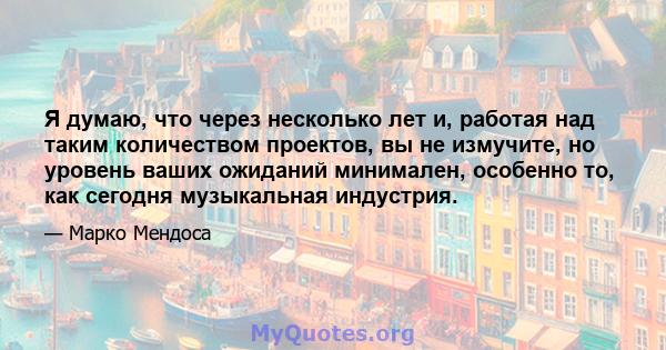 Я думаю, что через несколько лет и, работая над таким количеством проектов, вы не измучите, но уровень ваших ожиданий минимален, особенно то, как сегодня музыкальная индустрия.