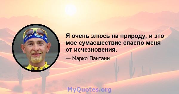 Я очень злюсь на природу, и это мое сумасшествие спасло меня от исчезновения.