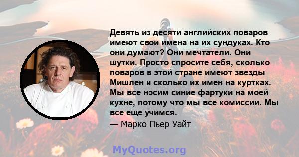 Девять из десяти английских поваров имеют свои имена на их сундуках. Кто они думают? Они мечтатели. Они шутки. Просто спросите себя, сколько поваров в этой стране имеют звезды Мишлен и сколько их имен на куртках. Мы все 