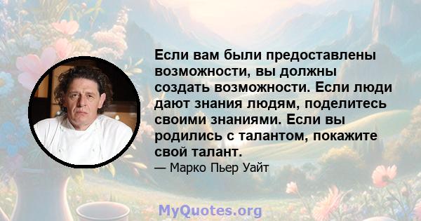 Если вам были предоставлены возможности, вы должны создать возможности. Если люди дают знания людям, поделитесь своими знаниями. Если вы родились с талантом, покажите свой талант.