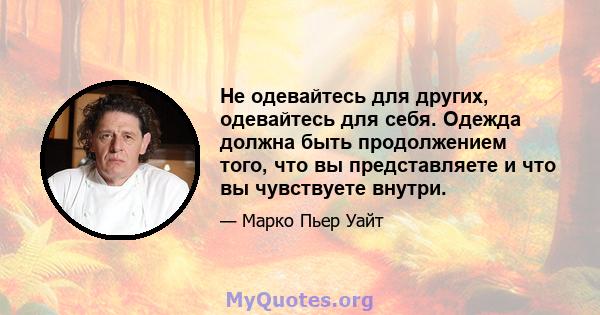 Не одевайтесь для других, одевайтесь для себя. Одежда должна быть продолжением того, что вы представляете и что вы чувствуете внутри.