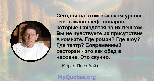 Сегодня на этом высоком уровне очень мало шеф -поваров, которые находятся за их пешком. Вы не чувствуете их присутствие в комнате. Где роман? Где шоу? Где театр? Современный ресторан - это как обед в часовне. Это скучно.