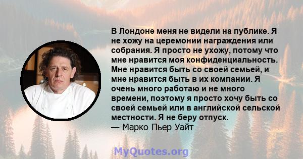 В Лондоне меня не видели на публике. Я не хожу на церемонии награждения или собрания. Я просто не ухожу, потому что мне нравится моя конфиденциальность. Мне нравится быть со своей семьей, и мне нравится быть в их